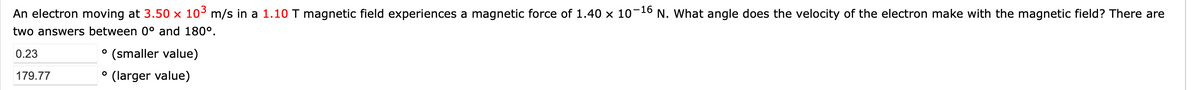 An electron moving at 3.50 × 103 m/s in a 1.10 T magnetic field experiences a magnetic force of 1.40 x 10-16 N. What angle does the velocity of the electron make with the magnetic field? There are
two answers between 0° and 180°.
0.23
° (smaller value)
179.77
(larger value)
