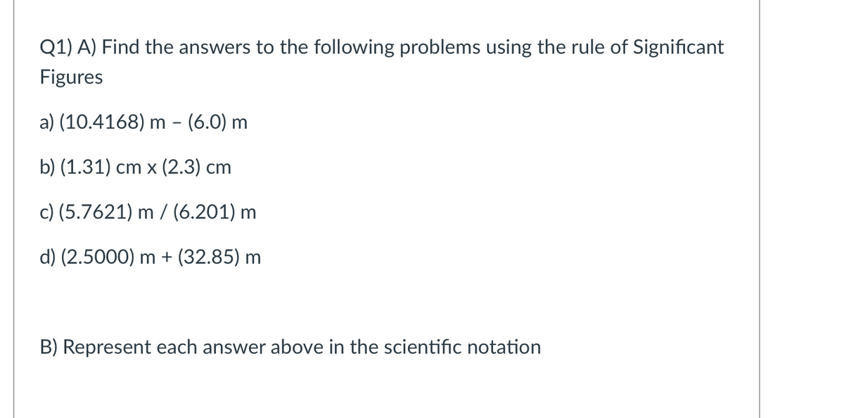 Q1) A) Find the answers to the following problems using the rule of Significant
Figures
a) (10.4168) m - (6.0) m
b) (1.31) ст х (2.3) сm
c) (5.7621) m / (6.201) m
d) (2.5000) m + (32.85) m
B) Represent each answer above in the scientific notation
