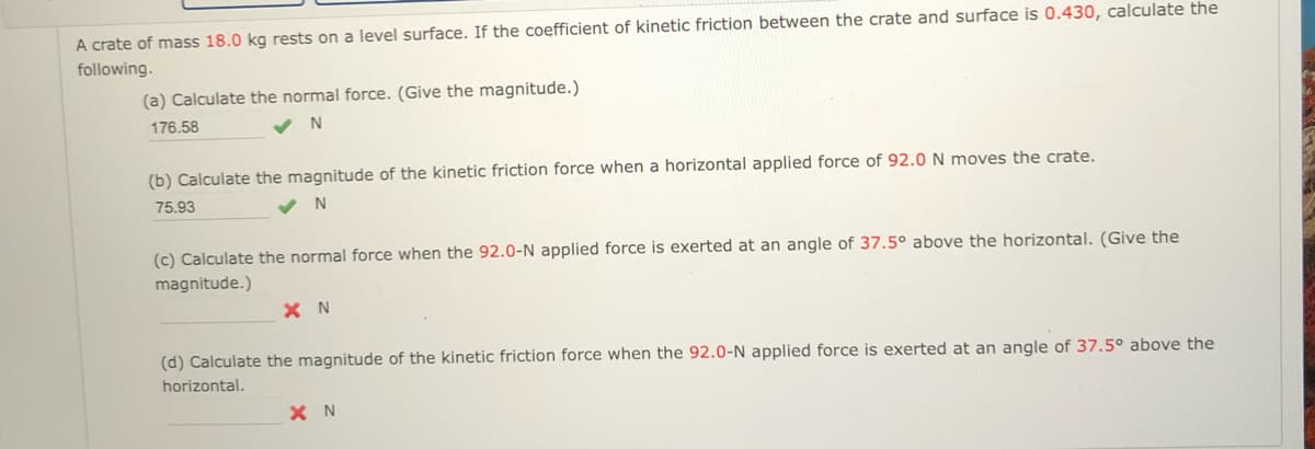 A crate of mass 18.0 kg rests on a level surface. If the coefficient of kinetic friction between the crate and surface is 0.430, calculate the
following.
(a) Calculate the normal force. (Give the magnitude.)
176.58
(b) Calculate the magnitude of the kinetic friction force when a horizontal applied force of 92.0 N moves the crate.
75.93
N
(c) Calculate the normal force when the 92.0-N applied force is exerted at an angle of 37.5° above the horizontal. (Give the
magnitude.)
X N
(d) Calculate the magnitude of the kinetic friction force when the 92.0-N applied force is exerted at an angle of 37.5° above the
horizontal.
X N
