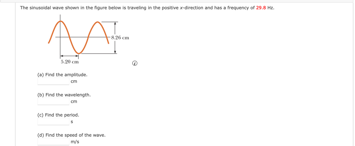 The sinusoidal wave shown in the figure below is traveling in the positive x-direction and has a frequency of 29.8 Hz.
-8.26 cm
5.20 cm
(a) Find the amplitude.
cm
(b) Find the wavelength.
cm
(c) Find the period.
S
(d) Find the speed of the wave.
m/s
