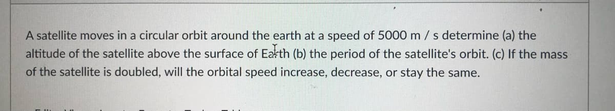 A satellite moves in a circular orbit around the earth at a speed of 5000 m/s determine (a) the
altitude of the satellite above the surface of Eakth (b) the period of the satellite's orbit. (c) If the mass
of the satellite is doubled, will the orbital speed increase, decrease, or stay the same.
