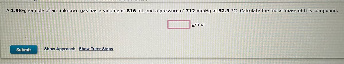 A 1.98-g sample of an unknown gas has a volume of 816 mL and a pressure of 712 mmHg at 52.3 °C. Calculate the molar mass of this compound.
g/mol
Submit
Show Approach Show Tutor Steps