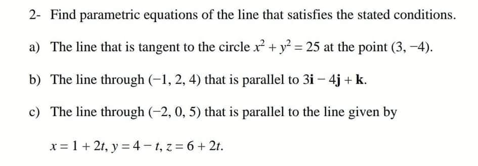 2- Find parametric equations of the line that satisfies the stated conditions.
a) The line that is tangent to the circle x + y = 25 at the point (3, -4).
b) The line through (-1, 2, 4) that is parallel to 3i – 4j + k.
c) The line through (-2, 0, 5) that is parallel to the line given by
x = 1 + 2t, y = 4 - 1, z = 6 + 2t.
