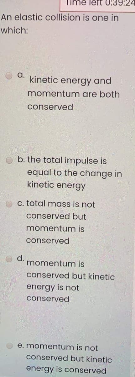 Time left 0:39:24
An elastic collision is one in
which:
a.
kinetic
energy and
momentum are both
conserved
b. the total impulse is
equal to the change in
kinetic energy
C. total mass is not
conserved but
momentum is
conserved
d.
momentum is
conserved but kinetic
energy is not
conserved
e. momentum is not
conserved but kinetic
energy is conserved
