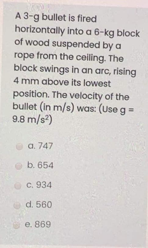 A 3-g bullet is fired
horizontally into a 6-kg block
of wood suspended by a
rope from the ceiling. The
block swings in an arc, rising
4 mm above its lowest
position. The velocity of the
bullet (in m/s) was: (Use g =
9.8 m/s?)
%3D
а. 747
b. 654
С. 934
d. 560
e. 869
