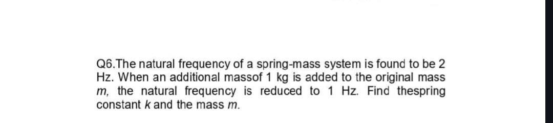 Q6. The natural frequency of a spring-mass system is found to be 2
Hz. When an additional massof 1 kg is added to the original mass
m, the natural frequency is reduced to 1 Hz. Find thespring
constant k and the mass m.