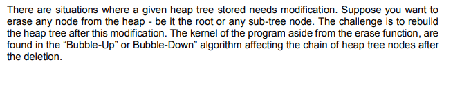There are situations where a given heap tree stored needs modification. Suppose you want to
erase any node from the heap - be it the root or any sub-tree node. The challenge is to rebuild
the heap tree after this modification. The kernel of the program aside from the erase function, are
found in the "Bubble-Up" or Bubble-Down" algorithm affecting the chain of heap tree nodes after
the deletion.
