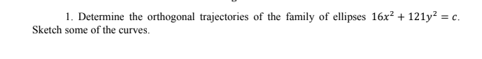 1. Determine the orthogonal trajectories of the family of ellipses 16x2 + 121y? = c.
Sketch some of the curves.
