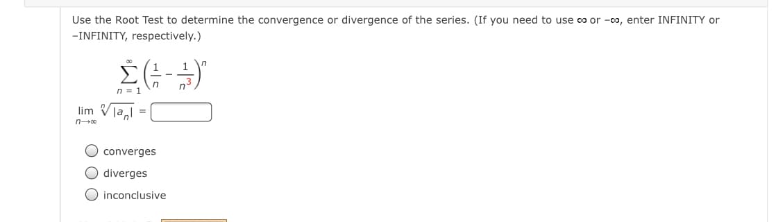 Use the Root Test to determine the convergence or divergence of the series. (If you need to use co or -00, enter INFINITY or
-INFINITY, respectively.)
in
n = 1
lim V
la,l
n00
O converges
O diverges
O inconclusive
