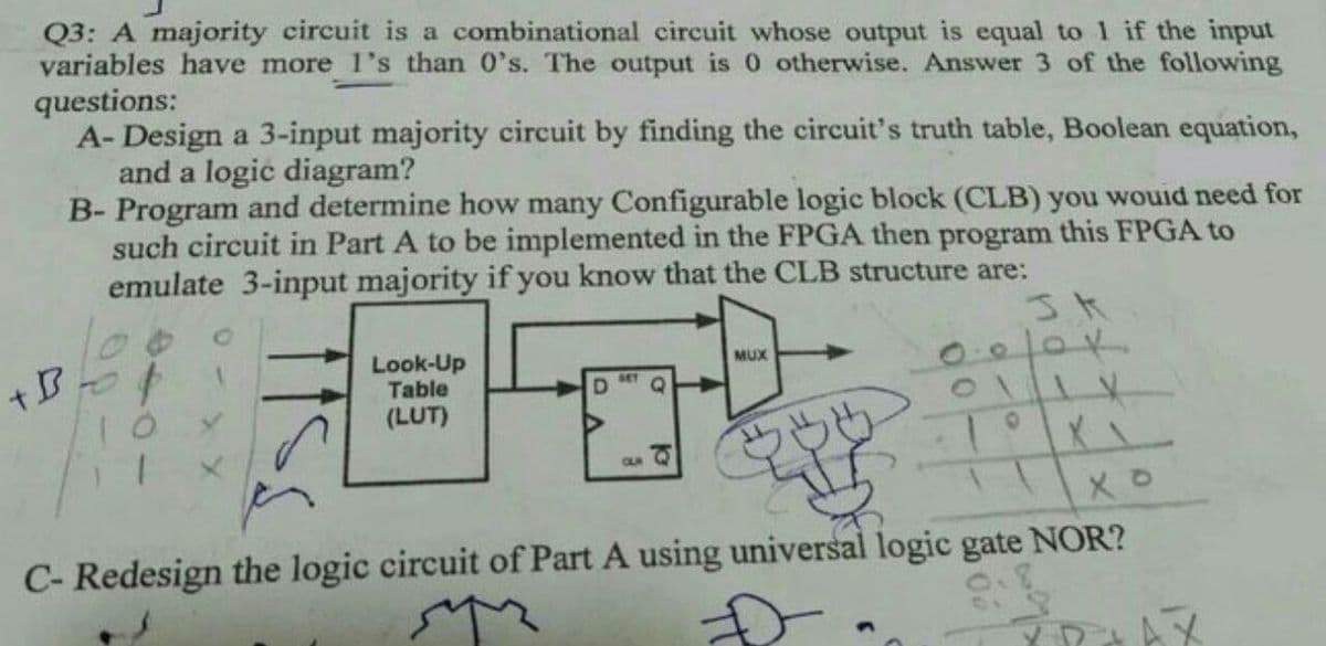 Q3: A majority circuit is a combinational circuit whose output is equal to 1 if the input
variables have more 1's than 0's. The output is 0 otherwise. Answer 3 of the following
questions:
A- Design a 3-input majority circuit by finding the circuit's truth table, Boolean equation,
and a logic diagram?
B- Program and determine how many Configurable logic block (CLB) you wouid need for
such circuit in Part A to be implemented in the FPGA then program this FPGA to
emulate 3-input majority if you know that the CLB structure are:
Look-Up
Table
(LUT)
MUX
BET
D.
CLR
C- Redesign the logic circuit of Part A using universal logic gate NOR?
