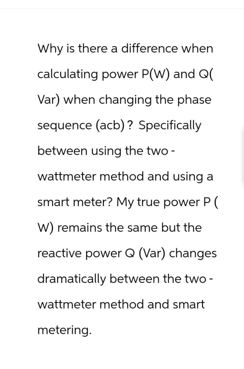 Why is there a difference when
calculating power P(W) and Q(
Var) when changing the phase
sequence (acb)? Specifically
between using the two-
wattmeter method and using a
smart meter? My true power P (
W) remains the same but the
reactive power Q (Var) changes
dramatically between the two-
wattmeter method and smart
metering.