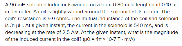 A 96-mH solenoid inductor is wound on a form 0.80 m in length and 0.10 m
in diameter. A coil is tightly wound around the solenoid at its center. The
coil's resistance is 9.9 ohms. The mutual inductance of the coil and solenoid
is 31 µH. At a given instant, the current in the solenoid is 540 mA, and is
decreasing at the rate of 2.5 A/s. At the given instant, what is the magnitude
of the induced current in the coil? (uO = 4TT x 10-7 T. m/A)
