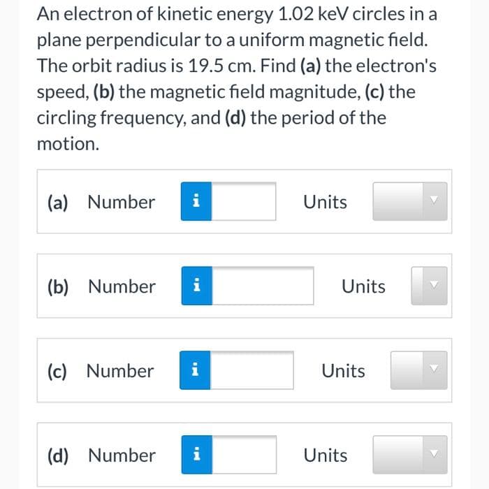 An electron of kinetic energy 1.02 keV circles in a
plane perpendicular to a uniform magnetic field.
The orbit radius is 19.5 cm. Find (a) the electron's
speed, (b) the magnetic field magnitude, (c) the
circling frequency, and (d) the period of the
motion.
(a) Number
i
Units
(b) Number
i
Units
(c) Number
i
Units
(d) Number
i
Units
