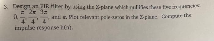 3. Design an FIR filter by using the Z-plane which nullifies these five frequencies:
T 2n 3n
0,
and r. Plot relevant pole-zeros in the Z-plane. Compute the
4 4' 4
impulse response h(n).
