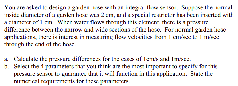 You are asked to design a garden hose with an integral flow sensor. Suppose the normal
inside diameter of a garden hose was 2 cm, and a special restrictor has been inserted with
a diameter of 1 cm. When water flows through this element, there is a pressure
difference between the narrow and wide sections of the hose. For normal garden hose
applications, there is interest in measuring flow velocities from 1 cm/sec to 1 m/sec
through the end of the hose.
a. Calculate the pressure differences for the cases of 1cm/s and 1m/sec.
b. Select the 4 parameters that you think are the most important to specify for this
pressure sensor to guarantee that it will function in this application. State the
numerical requirements for these parameters.
