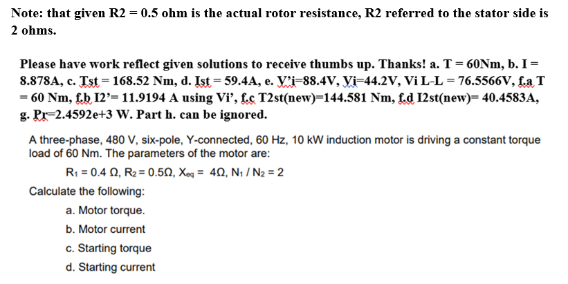 Note: that given R2 = 0.5 ohm is the actual rotor resistance, R2 referred to the stator side is
2 ohms.
Please have work reflect given solutions to receive thumbs up. Thanks! a. T= 60NM, b. I =
8.878A, c. Tst = 168.52 Nm, d. Ist = 59.4A, e. V'i=88.4V, Vi=44.2V, Vi L-L = 76.5566V, La T
= 60 Nm, fb 12'= 11.9194 A using Vi’, f.c T2st(new)=144.581 Nm, f.d I2st(new)= 40.4583A,
g. Pr=2.4592e+3 W. Part h. can be ignored.
A three-phase, 480 V, six-pole, Y-connected, 60 Hz, 10 kW induction motor is driving a constant torque
load of 60 Nm. The parameters of the motor are:
Ri-0.4 Ω, Re 0.5Ω , Xo4Ω, Ν/N = 2
Calculate the following:
a. Motor torque.
b. Motor current
c. Starting torque
d. Starting current
