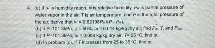 4. (a) If w is humidity ration, o is relative humidity, Pw is partial pressure of
water vapor in the air, Tis air temperature, and Pis the total pressure of
the air, derive that w = 0.62198PW/(P- Pw).
(b) If P=101.3kPa, o = 50%, w = 0.014 kg/kg dry air, find Pw, T, and Psat.
(c) If P=101.3kPa, w = 0.008 kg/kg dry air, T= 25 °C, find p.
(d) In problem (c), if Tincreases from 25 to 35 °C, find p.
!3!
