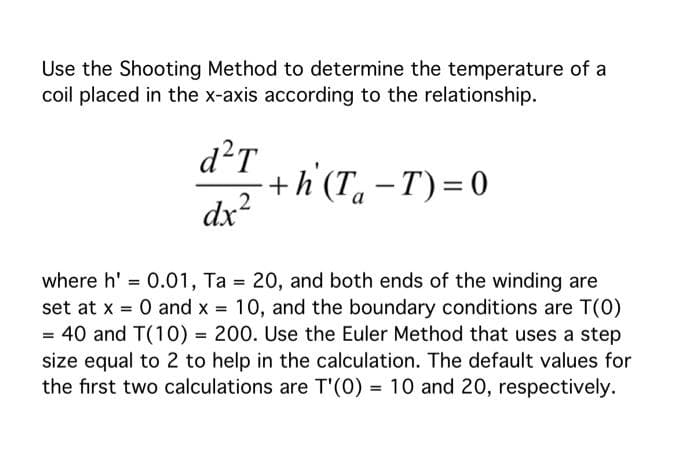 Use the Shooting Method to determine the temperature of a
coil placed in the x-axis according to the relationship.
d²T
+h (T. –T)=0
dx?
-
a
where h' = 0.01, Ta 20, and both ends of the winding are
set at x = 0 and x = 10, and the boundary conditions are T(0)
= 40 and T(10) = 200. Use the Euler Method that uses a step
size equal to 2 to help in the calculation. The default values for
the first two calculations are T'(0) = 10 and 20, respectively.
