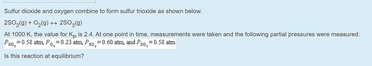 Sulfur dioxide and oxygen combine to form sulfur trioxide as shown below.
2SO2(g) + O2(g) + 2SO3(g)
At 1000 K, the value for K, is 2.4. At one point in time, measurements were taken and the following partial pressures were measured:
Pso, =0.58 atm, Po.=0.23 atm, Pso, =0.60 atm, and Pso.
= 0.58 atm
Is this reaction at equilibrium?
