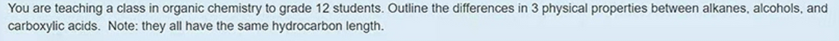 You are teaching a class in organic chemistry to grade 12 students. Outline the differences in 3 physical properties between alkanes, alcohols, and
carboxylic acids. Note: they all have the same hydrocarbon length.
