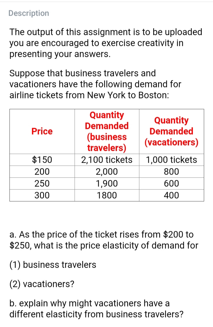 Description
The output of this assignment is to be uploaded
you are encouraged to exercise creativity in
presenting your answers.
Suppose that business travelers and
vacationers have the following demand for
airline tickets from New York to Boston:
Quantity
Demanded
Quantity
Price
Demanded
(busine
travelers)
2,100 tickets
2,000
1,900
(vacationers)
$150
1,000 tickets
200
800
250
600
300
1800
400
a. As the price of the ticket rises from $200 to
$250, what is the price elasticity of demand for
(1) business travelers
(2) vacationers?
b. explain why might vacationers have a
different elasticity from business travelers?

