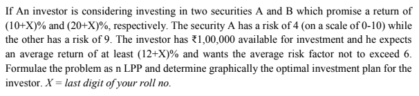 If An investor is considering investing in two securities A and B which promise a return of
(10+X)% and (20+X)%, respectively. The security A has a risk of 4 (on a scale of 0-10) while
the other has a risk of 9. The investor has 31,00,000 available for investment and he expects
an average return of at least (12+X)% and wants the average risk factor not to exceed 6.
Formulae the problem as n LPP and determine graphically the optimal investment plan for the
investor. X = last digit of your roll no.
по.
