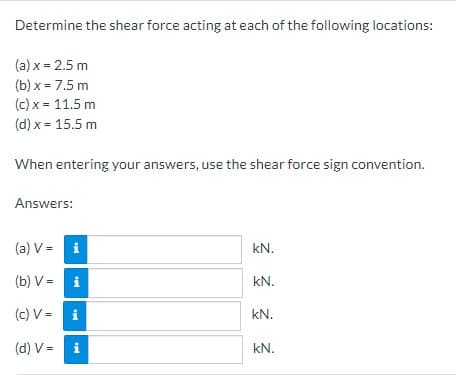 Determine the shear force acting at each of the following locations:
(a) x = 2.5 m
(b) x = 7.5 m
(c) x = 11.5 m
(d) x = 15.5 m
When entering your answers, use the shear force sign convention.
Answers:
(a) V =
i
(b) V =
i
(c) V = i
(d) V =
i
V=
kN.
kN.
kN.
kN.