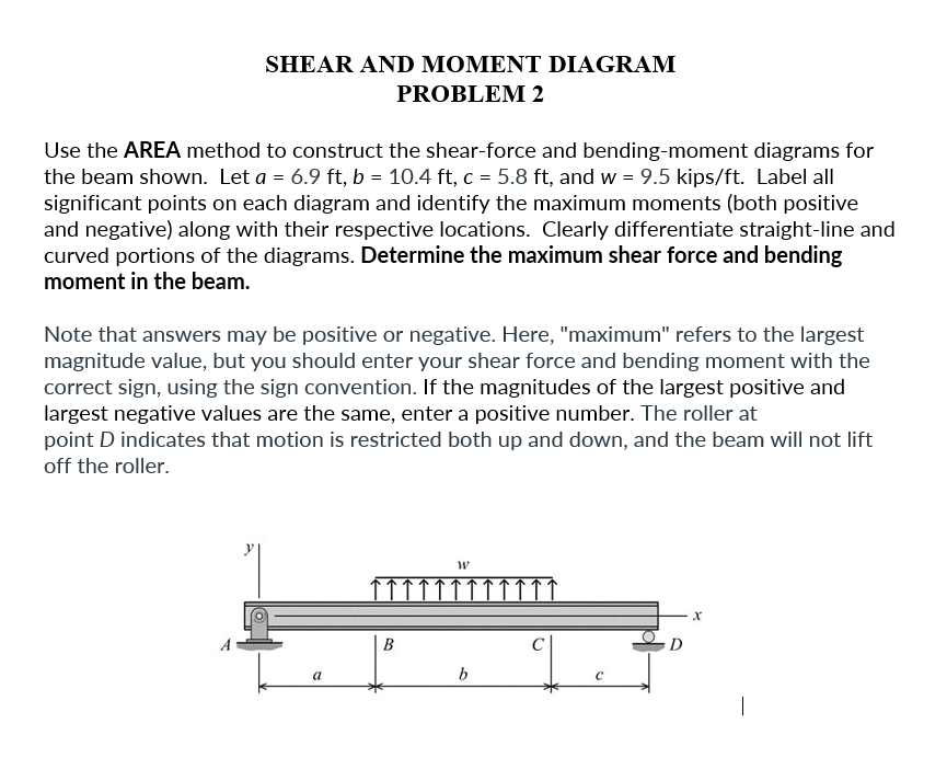SHEAR AND MOMENT DIAGRAM
PROBLEM 2
Use the AREA method to construct the shear-force and bending-moment diagrams for
the beam shown. Let a = 6.9 ft, b = 10.4 ft, c = 5.8 ft, and w = 9.5 kips/ft. Label all
significant points on each diagram and identify the maximum moments (both positive
and negative) along with their respective locations. Clearly differentiate straight-line and
curved portions of the diagrams. Determine the maximum shear force and bending
moment in the beam.
Note that answers may be positive or negative. Here, "maximum" refers to the largest
magnitude value, but you should enter your shear force and bending moment with the
correct sign, using the sign convention. If the magnitudes of the largest positive and
largest negative values are the same, enter a positive number. The roller at
point D indicates that motion is restricted both up and down, and the beam will not lift
off the roller.
a
B
W
b
C
D
X