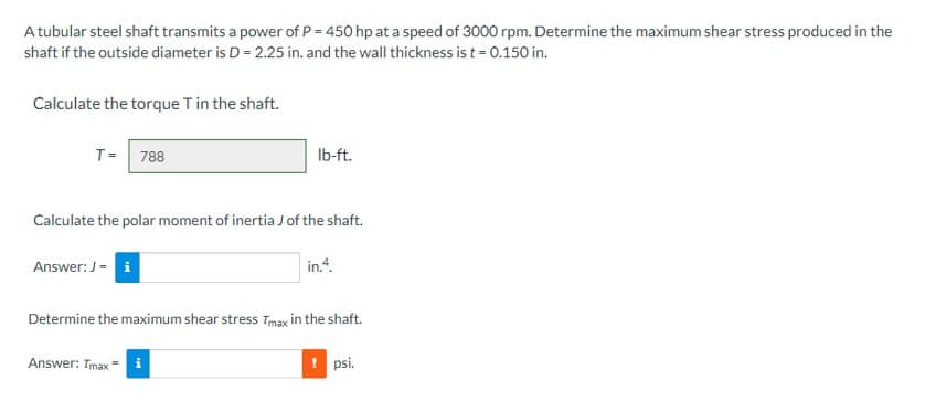 A tubular steel shaft transmits a power of P = 450 hp at a speed of 3000 rpm. Determine the maximum shear stress produced in the
shaft if the outside diameter is D = 2.25 in. and the wall thickness is t = 0.150 in.
Calculate the torque T in the shaft.
T= 788
Calculate the polar moment of inertia J of the shaft.
Answer: J = i
lb-ft.
Answer: Tmax=i
in.4.
Determine the maximum shear stress Tmax in the shaft.
! psi.
