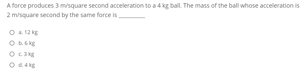 A force produces 3 m/square second acceleration to a 4 kg ball. The mass of the ball whose acceleration is
2 m/square second by the same force is
О а. 12 kg
O b. 6 kg
О с.3 kg
O d. 4 kg
