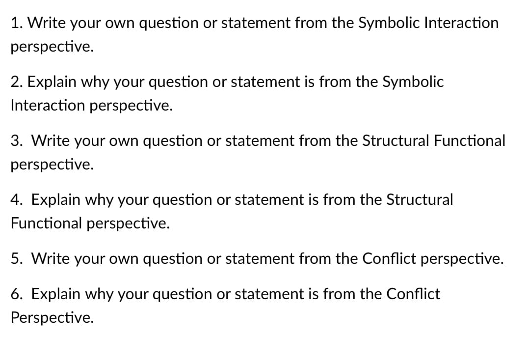 1. Write your own question or statement from the Symbolic Interaction
perspective.
2. Explain why your question or statement is from the Symbolic
Interaction perspective.
3. Write your own question or statement from the Structural Functional
perspective.
4. Explain why your question or statement is from the Structural
Functional perspective.
5. Write your own question or statement from the Conflict perspective.
6. Explain why your question or statement is from the Conflict
Perspective.
