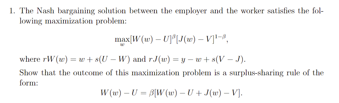 1. The Nash bargaining solution between the employer and the worker satisfies the fol-
lowing maximization problem:
max[W (w) – U]°[J(w) – V]1-8,
where rW (w) = w+ s(U – W) and r.J(w) = y – w + s(V – J).
Show that the outcome of this maximization problem is a surplus-sharing rule of the
form:
W (w) – U = B[W (w) – U + J(w) – V].

