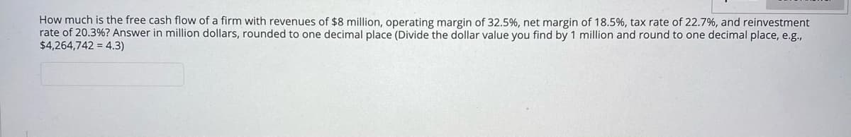 How much is the free cash flow of a firm with revenues of $8 million, operating margin of 32.5%, net margin of 18.5%, tax rate of 22.7%, and reinvestment
rate of 20.3%? Answer in million dollars, rounded to one decimal place (Divide the dollar value you find by 1 million and round to one decimal place, e.g.,
$4,264,742 = 4.3)
