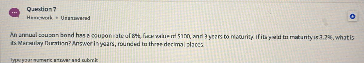 Question 7
...
Homework • Unanswered
An annual coupon bond has a coupon rate of 8%, face value of $100, and 3 years to maturity. If its yield to maturity is 3.2%, what is
its Macaulay Duration? Answer in years, rounded to three decimal places.
Type your numeric answer and submit
