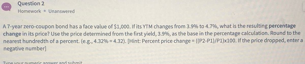 Question 2
Homework • Unanswered
A 7-year zero-coupon bond has a face value of $1,000. If its YTM changes from 3.9% to 4.7%, what is the resulting percentage
change in its price? Use the price determined from the first yield, 3.9%, as the base in the percentage calculation. Round to the
nearest hundredth of a percent. (e.g., 4.32% = 4.32). [Hint: Percent price change = ((P2-P1)/P1)x100. If the price dropped, enter a
negative number]
Tyne your numeric answer and submit
