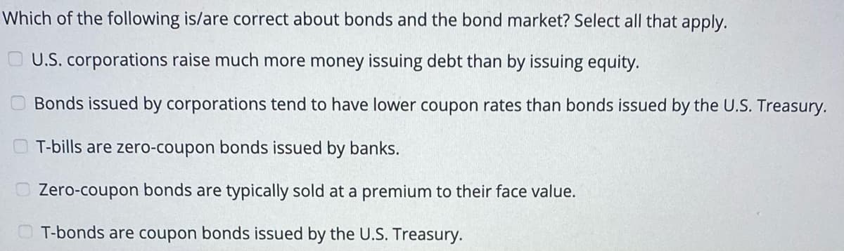 Which of the following is/are correct about bonds and the bond market? Select all that apply.
O U.S. corporations raise much more money issuing debt than by issuing equity.
Bonds issued by corporations tend to have lower coupon rates than bonds issued by the U.S. Treasury.
T-bills are zero-coupon bonds issued by banks.
Zero-coupon bonds are typically sold at a premium to their face value.
T-bonds are coupon bonds issued by the U.S. Treasury.
