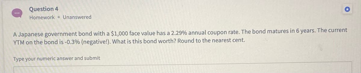 Question 4
Homework Unanswered
A Japanese government bond with a $1,000 face value has a 2.29% annual coupon rate. The bond matures in 6 years. The current
YTM on the bond is -0.3% (negative!). What is this bond worth? Round to the nearest cent.
Type your numeric answer and submit
