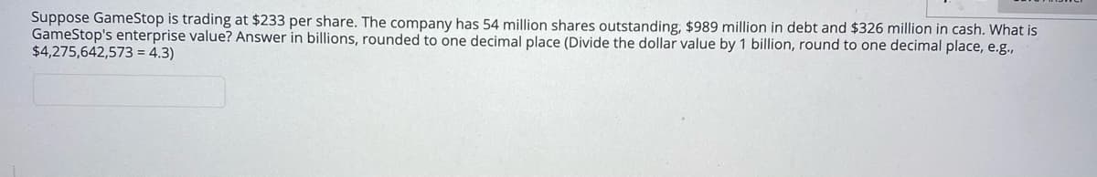 Suppose GameStop is trading at $233 per share. The company has 54 million shares outstanding, $989 million in debt and $326 million in cash. What is
GameStop's enterprise value? Answer in billions, rounded to one decimal place (Divide the dollar value by 1 billion, round to one decimal place, e.g.,
$4,275,642,573 = 4.3)
