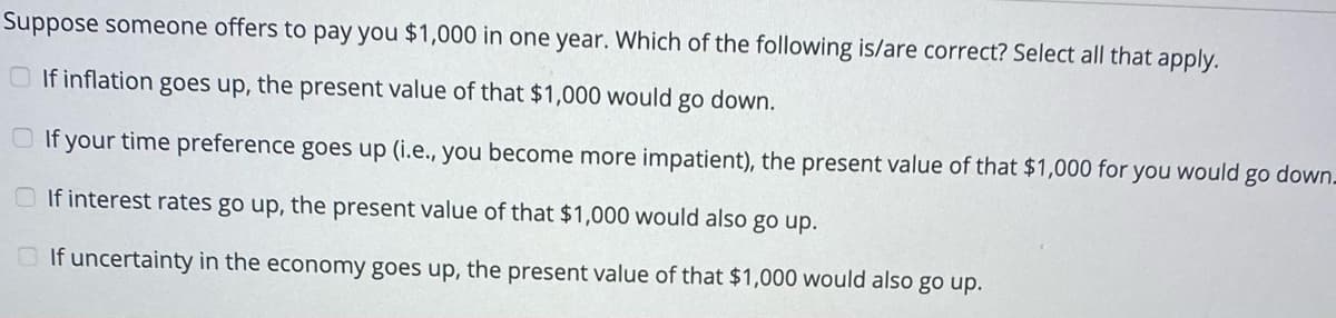 Suppose someone offers to pay you $1,000 in one year. Which of the following is/are correct? Select all that apply.
O If inflation goes up, the present value of that $1,000 would go down.
O If your time preference goes up (i.e., you become more impatient), the present value of that $1,000 for you would
go
down.
If interest rates go up, the present value of that $1,000 would also go up.
O If uncertainty in the economy goes up, the present value of that $1,000 would also go up.
