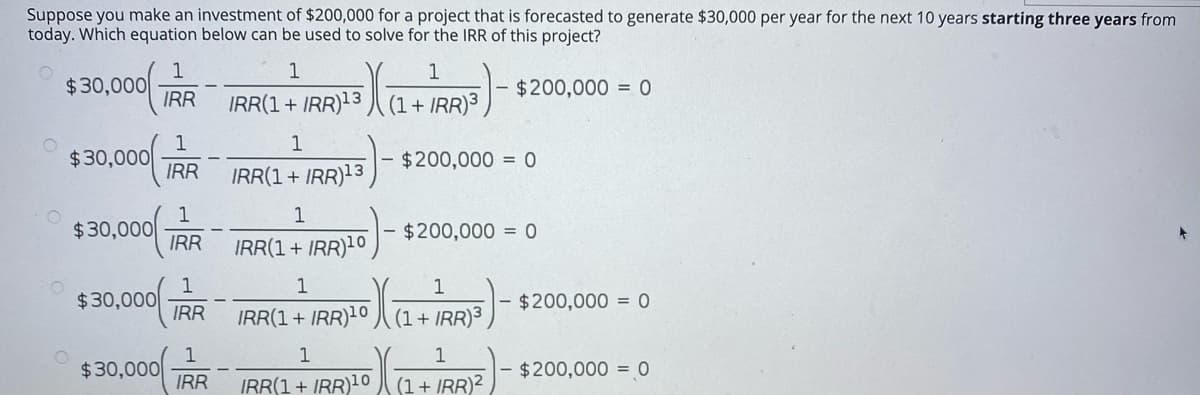Suppose you make an investment of $200,000 for a project that is forecasted to generate $30,000 per year for the next 10 years starting three years from
today. Which equation below can be used to solve for the IRR of this project?
1
1
1
$30,000
IRR
$200,000 = 0
IRR(1+ IRR)13 J (1+ IRR)3
1
1
$30,000
IRR
$200,000 = 0
IRR(1 + IRR)13
1
1
$30,000
IRR
$200,000 = 0
IRR(1+ IRR)10
1
$30,000
IRR
IRR(1+ IRR)10 J (1 + IRR)³,
$200,000 = 0
1
1
$30,000
IRR
- $200,000 = 0
IRR(1+ IRR)10
(1+ IRR)2
