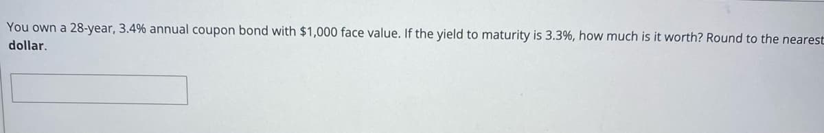 You own a 28-year, 3.4% annual coupon bond with $1,000 face value. If the yield to maturity is 3.3%, how much is it worth? Round to the nearest
dollar.
