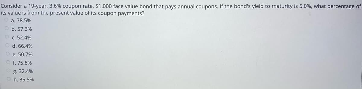 Consider a 19-year, 3.6% coupon rate, $1,000 face value bond that pays annual coupons. If the bond's yield to maturity is 5.0%, what percentage of
its value is from the present value of its coupon payments?
a. 78.5%
b. 57.3%
O c. 52.4%
d. 66.4%
O e. 50.7%
O f. 75.6%
g. 32.4%
O h. 35.5%
