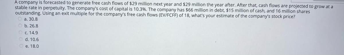 A company is forecasted to generate free cash flows of $29 million next year and $29 million the year after. After that, cash flows are projected to grow at a
stable rate in perpetuity. The company's cost of capital is 10.3%. The company has $66 million in debt, $15 million of cash, and 16 million shares
outstanding. Using an exit multiple for the company's free cash flows (EV/FCFF) of 18, what's your estimate of the company's stock price?
O a. 30.8
O b. 26.8
O c. 14.9
d. 10.6
O e. 18.0
