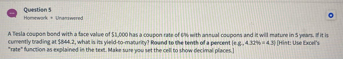 Question 5
Homework • Unanswered
A Tesla coupon bond with a face value of $1,000 has a coupon rate of 6% with annual coupons and it will mature in 5 years. If it is
currently trading at $844.2, what is its yield-to-maturity? Round to the tenth of a percent (e.g., 4.32% = 4.3) [Hint: Use Excel's
"rate" function as explained in the text. Make sure you set the cell to show decimal places.]
