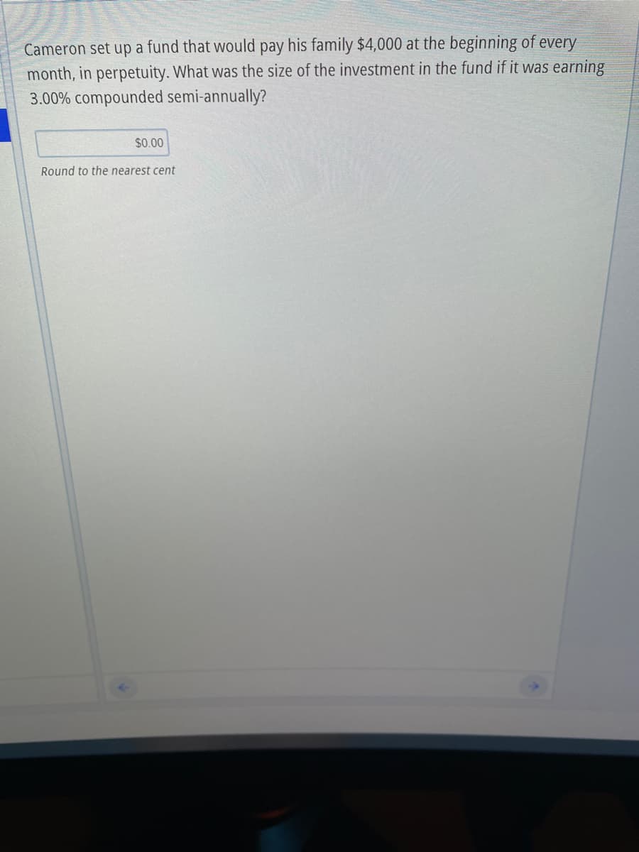 Cameron set up a fund that would pay his family $4,000 at the beginning of every
month, in perpetuity. What was the size of the investment in the fund if it was earning
3.00% compounded semi-annually?
$0.00
Round to the nearest cent
