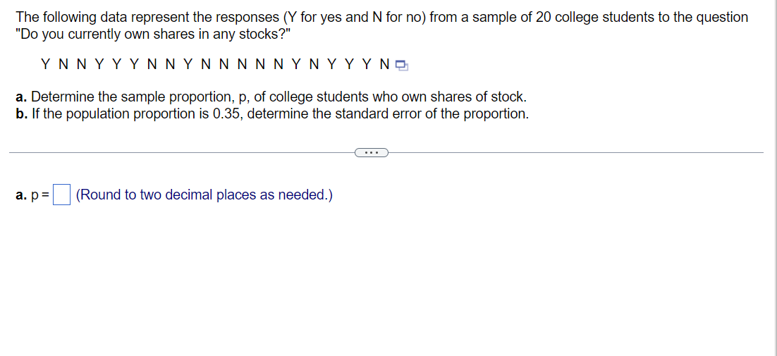 The following data represent the responses (Y for yes and N for no) from a sample of 20 college students to the question
"Do you currently own shares in any stocks?"
ΥΝNY ΥYN ΝYΝ ΝΝΝ ΝΥΝYYΥ NG
a. Determine the sample proportion, p, of college students who own shares of stock.
b. If the population proportion is 0.35, determine the standard error of the proportion.
...
a. p=
(Round to two decimal places as needed.)
