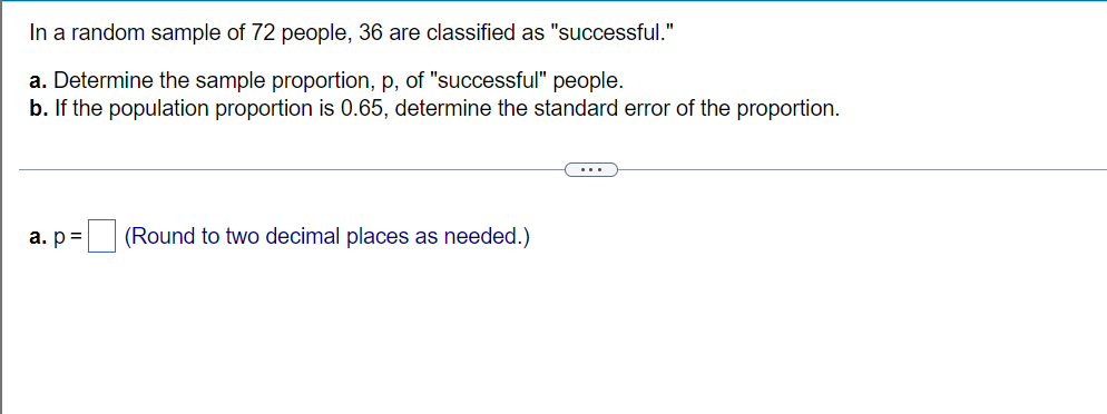 In a random sample of 72 people, 36 are classified as "successful."
a. Determine the sample proportion, p, of "successful" people.
b. If the population proportion is 0.65, determine the standard error of the proportion.
а. р3
(Round to two decimal places as needed.)
