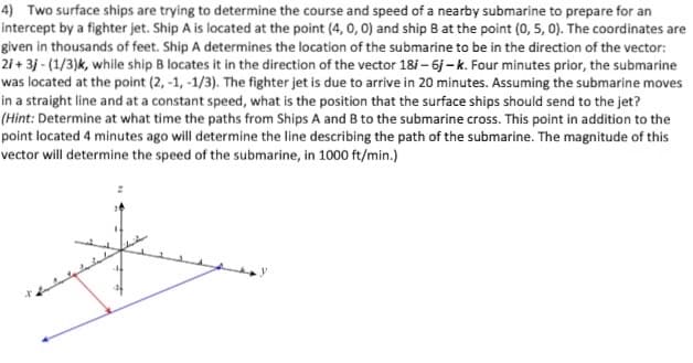 4) Two surface ships are trying to determine the course and speed of a nearby submarine to prepare for an
intercept by a fighter jet. Ship A is located at the point (4, 0, 0) and ship B at the point (0, 5, 0). The coordinates are
given in thousands of feet. Ship A determines the location of the submarine to be in the direction of the vector:
2i + 3j - (1/3)k, while ship B locates it in the direction of the vector 18/ – 6j - k. Four minutes prior, the submarine
was located at the point (2, -1, -1/3). The fighter jet is due to arrive in 20 minutes. Assuming the submarine moves
in a straight line and at a constant speed, what is the position that the surface ships should send to the jet?
(Hint: Determine at what time the paths from Ships A and B to the submarine cross. This point in addition to the
point located 4 minutes ago will determine the line describing the path of the submarine. The magnitude of this
vector will determine the speed of the submarine, in 1000 ft/min.)
