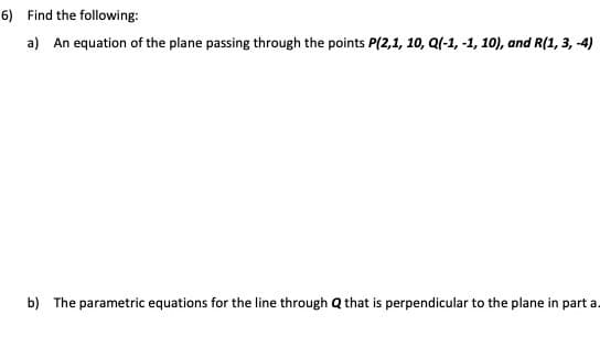 6) Find the following:
a) An equation of the plane passing through the points P(2,1, 10, Q(-1, -1, 10), and R(1, 3, -4)
b) The parametric equations for the line through Q that is perpendicular to the plane in part a.
