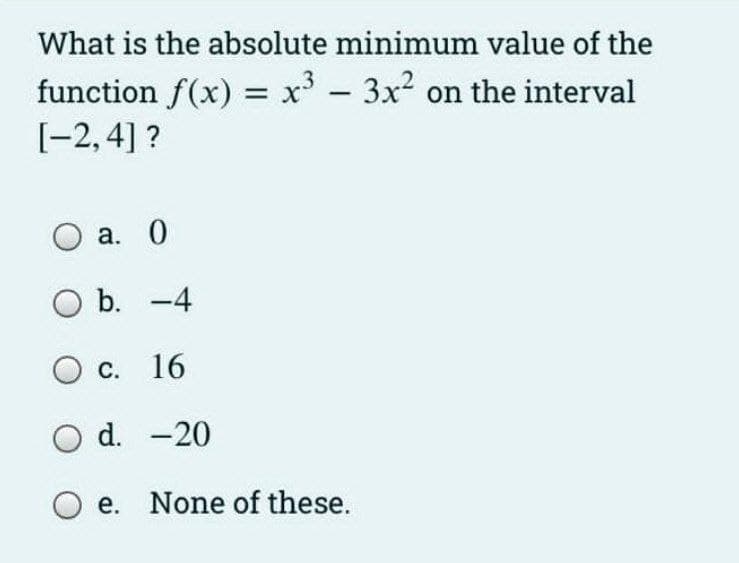 What is the absolute minimum value of the
function f(x) = x' - 3x2 on the interval
[-2,4] ?
а. 0
O b. -4
Ос. 16
O d. -20
O e. None of these.
